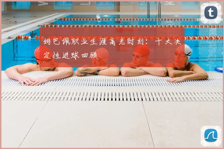 姆巴佩职业生涯高光时刻:十大决定性进球回顾