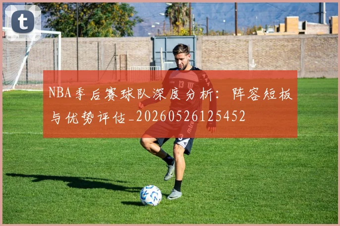 NBA季后赛球队深度分析：阵容短板与优势评估_20260526125452