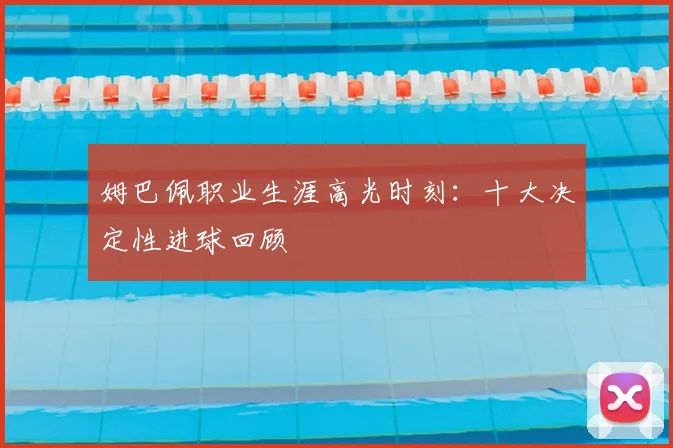 姆巴佩职业生涯高光时刻：十大决定性进球回顾