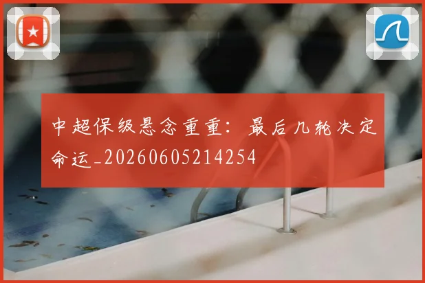 中超保级悬念重重：最后几轮决定命运_20260605214254